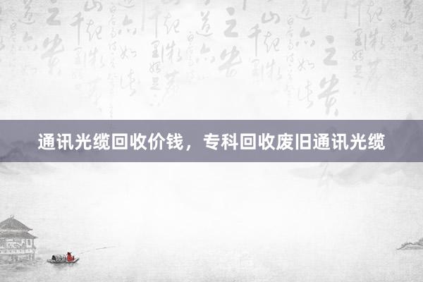 通讯光缆回收价钱，专科回收废旧通讯光缆